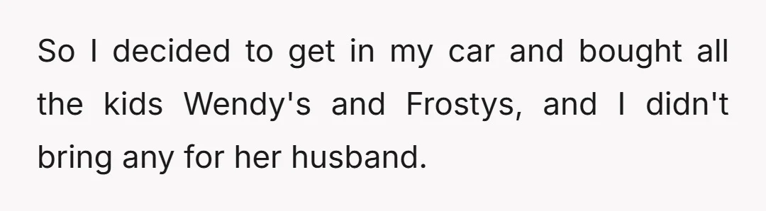 So I decided to get in my car and bought all the kids Wendy's and Frostys, and I didn't bring any for her husband.
