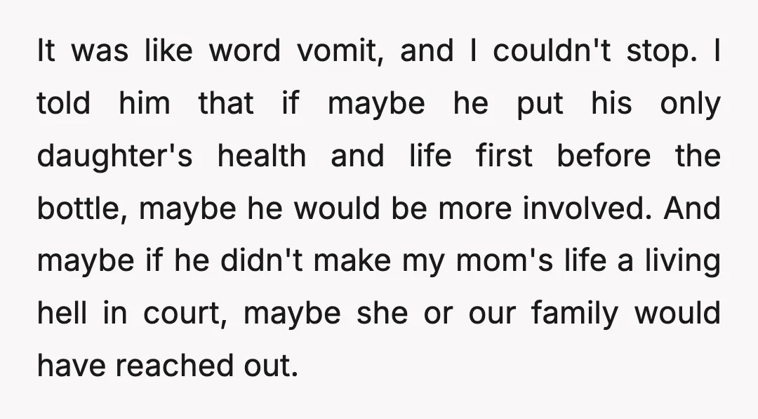 It was like word vomit, and I couldn't stop. I told him that if maybe he put his only daughter's health and life first before the bottle, maybe he would...