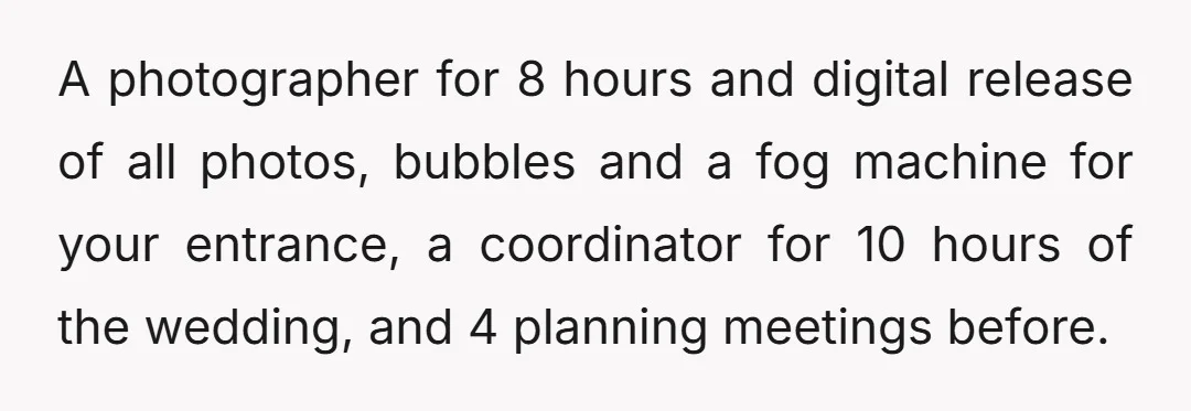 A photographer for 8 hours and digital release of all photos, bubbles and a fog machine for your entrance, a coordinator for 10 hours of the wedding, and 4 planning...