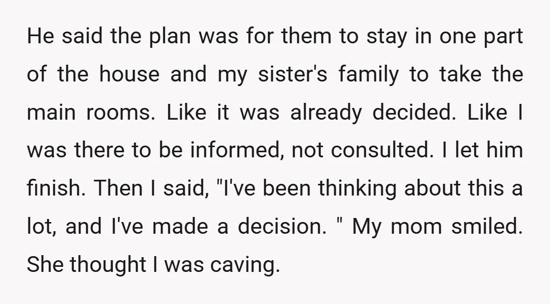 He said the plan was for them to stay in one part of the house and my sister's family to take the main rooms. Like it was already decided. Like...
