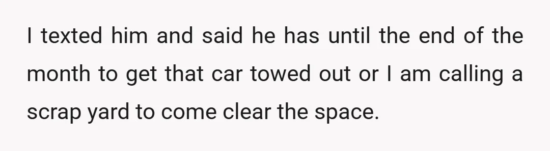 I texted him and said he has until the end of the month to get that car towed out or I am calling a scrap yard to come clear the...