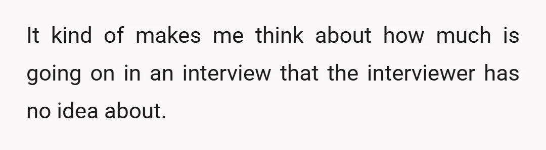 It kind of makes me think about how much is going on in an interview that the interviewer has no idea about.