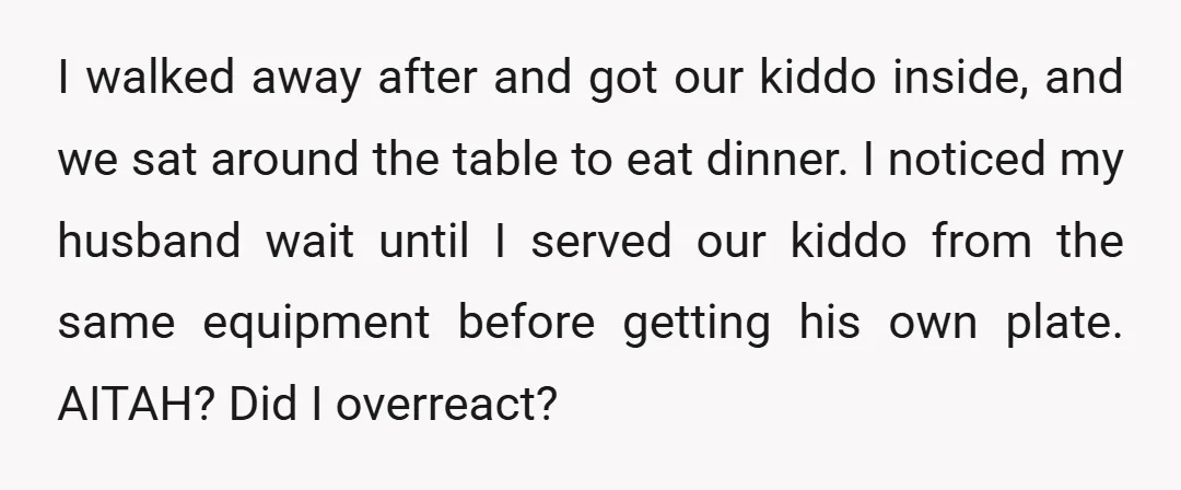 I walked away after and got our kiddo inside, and we sat around the table to eat dinner. I noticed my husband wait until I served our kiddo from the...