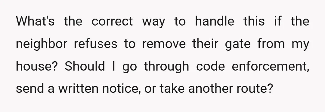 What's the correct way to handle this if the neighbor refuses to remove their gate from my house? Should I go through code enforcement, send a written notice, or take...