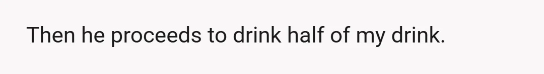 Then he proceeds to drink half of my drink.