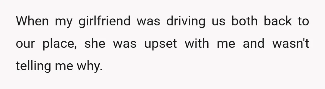 When my girlfriend was driving us both back to our place, she was upset with me and wasn't telling me why.