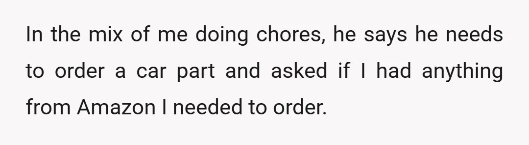 In the mix of me doing chores, he says he needs to order a car part and asked if I had anything from Amazon I needed to order.