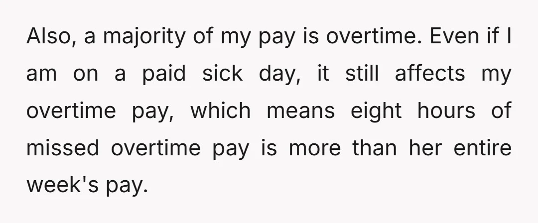 Also, a majority of my pay is overtime. Even if I am on a paid sick day, it still affects my overtime pay, which means eight hours of missed overtime...