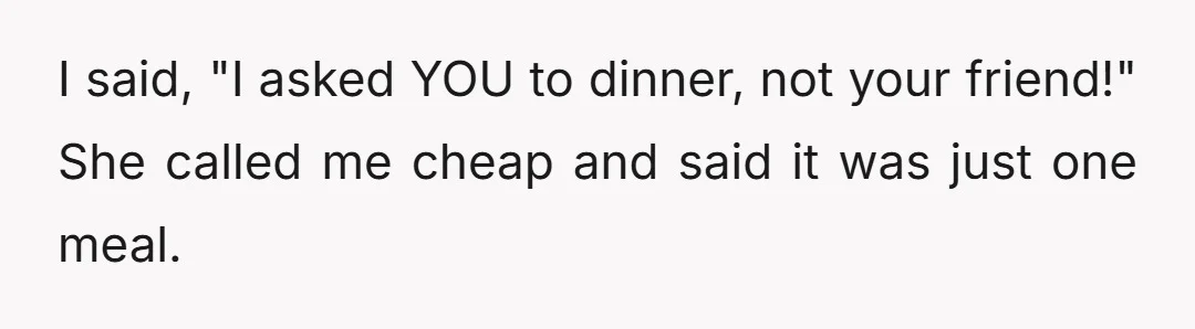 I said, "I asked YOU to dinner, not your friend!" She called me cheap and said it was just one meal.