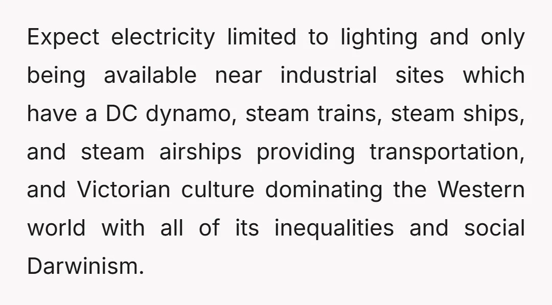 Steampunk worldIn this world, alternating current and the internal combustion engine were never discovered, and societal norms also developed differently, leading to a world which resembles the 1860s in daily...