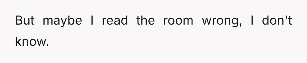 But maybe I read the room wrong, I don't know.