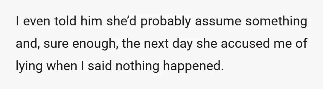 I even told him she’d probably assume something and, sure enough, the next day she accused me of lying when I said nothing happened.