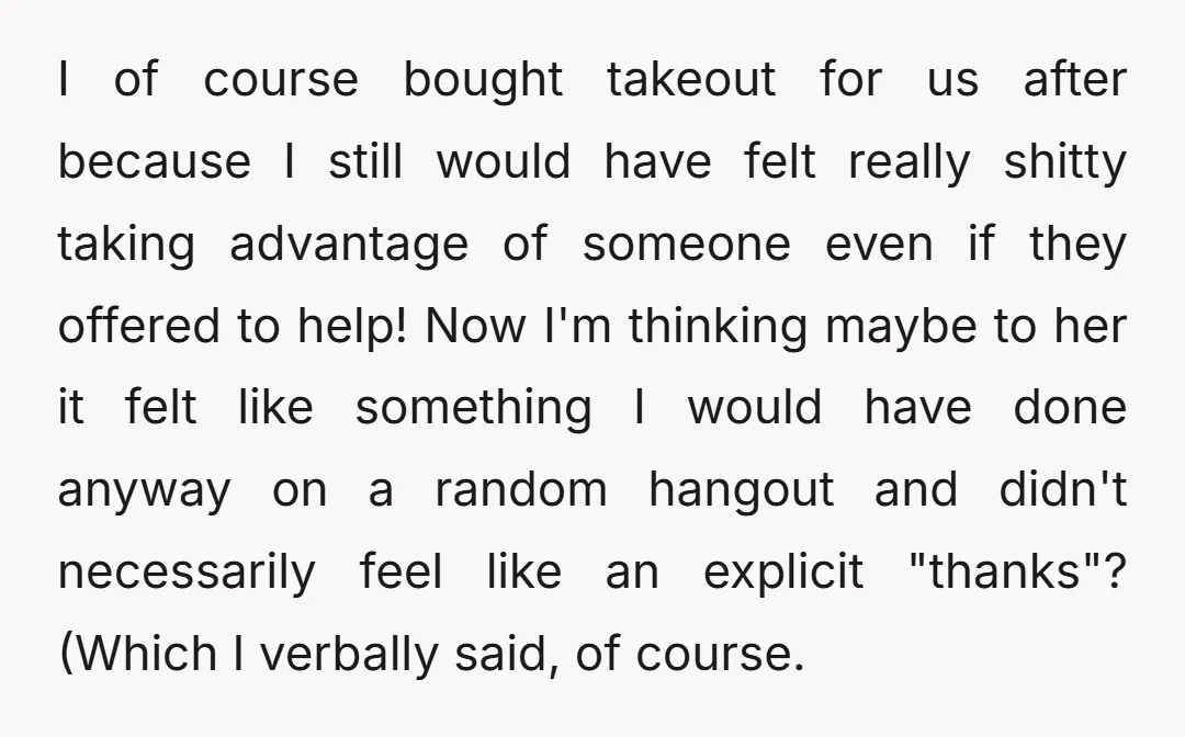 I of course bought takeout for us after because I still would have felt really shitty taking advantage of someone even if they offered to help! Now I'm thinking maybe...