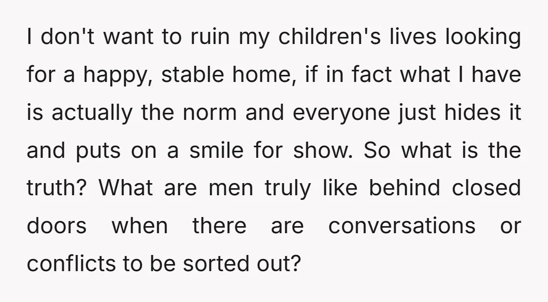 I don't want to ruin my children's lives looking for a happy, stable home, if in fact what I have is actually the norm and everyone just hides it and...
