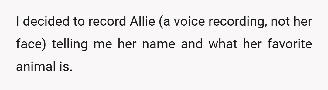 I decided to record Allie (a voice recording, not her face) telling me her name and what her favorite animal is.