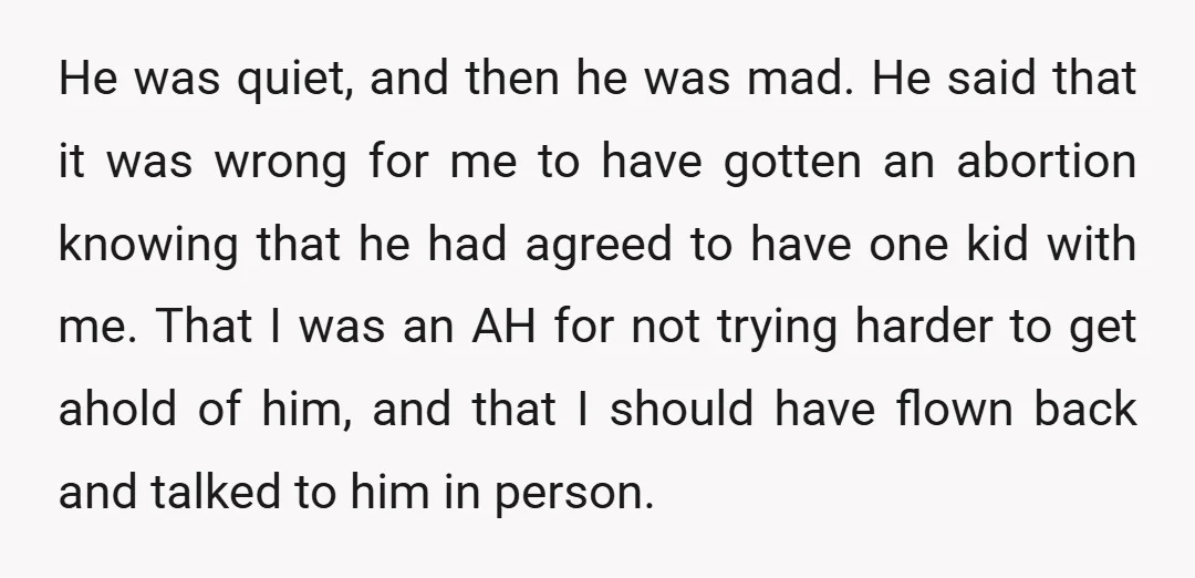 He was quiet, and then he was mad. He said that it was wrong for me to have gotten an abortion knowing that he had agreed to have one kid...