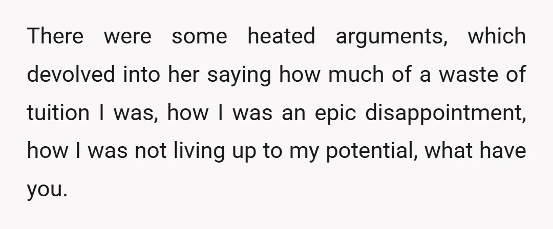 There were some heated arguments, which devolved into her saying how much of a waste of tuition I was, how I was an epic disappointment, how I was not living...