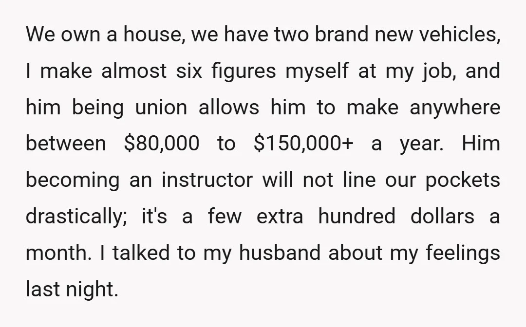 We own a house, we have two brand new vehicles, I make almost six figures myself at my job, and him being union allows him to make anywhere between $80,000...