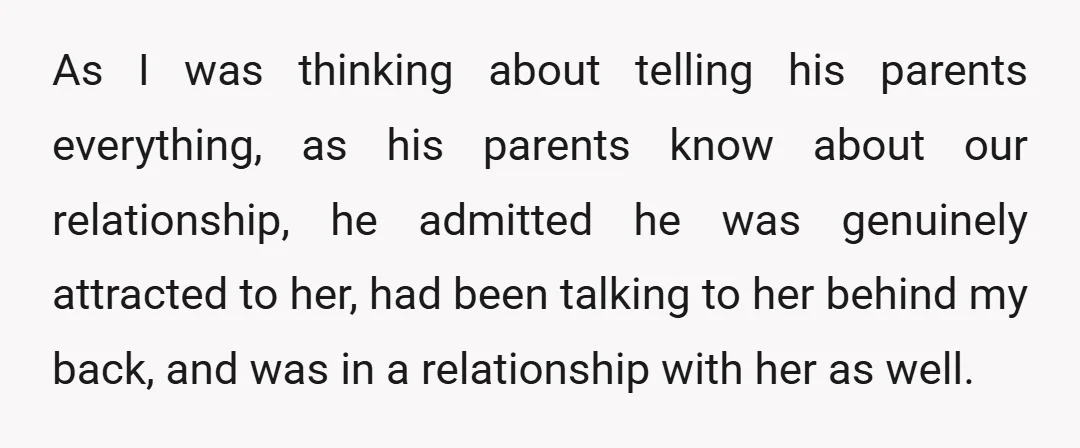 As I was thinking about telling his parents everything, as his parents know about our relationship, he admitted he was genuinely attracted to her, had been talking to her behind...
