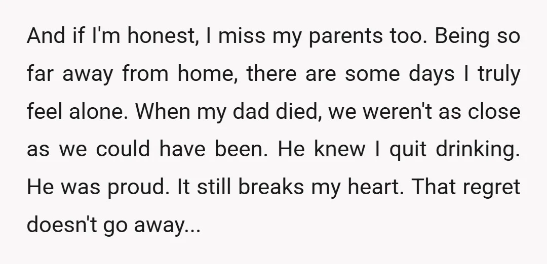 And if I'm honest, I miss my parents too. Being so far away from home, there are some days I truly feel alone. When my dad died, we weren't as...