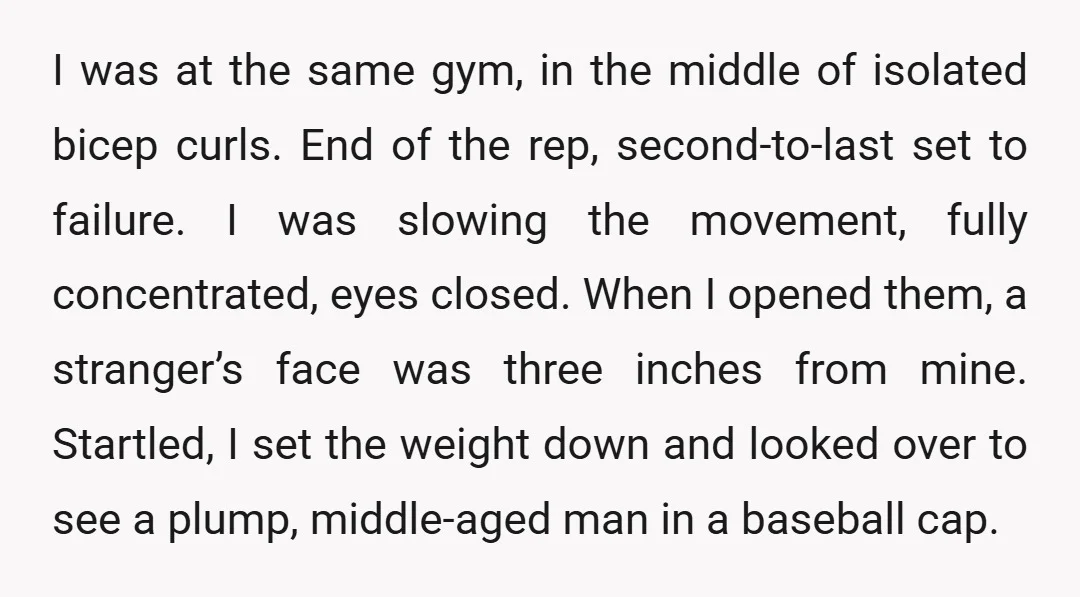 I was at the same gym, in the middle of isolated bicep curls. End of the rep, second-to-last set to failure. I was slowing the movement, fully concentrated, eyes closed....