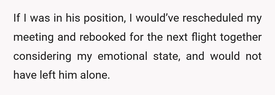 If I was in his position, I would’ve rescheduled my meeting and rebooked for the next flight together considering my emotional state, and would not have left him alone.