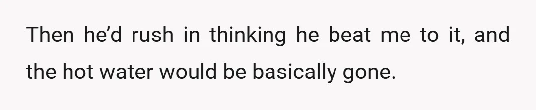 Then he’d rush in thinking he beat me to it, and the hot water would be basically gone.