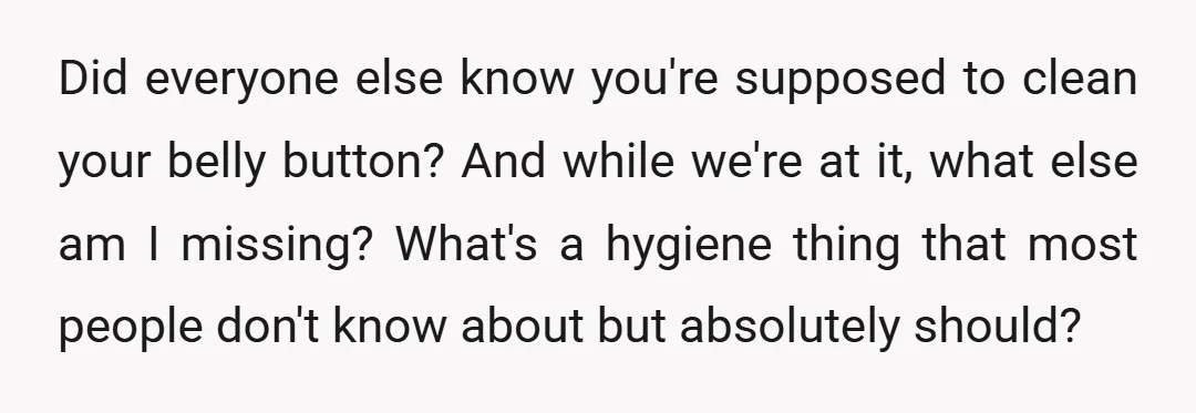 Did everyone else know you're supposed to clean your belly button? And while we're at it, what else am I missing? What's a hygiene thing that most people don't know...