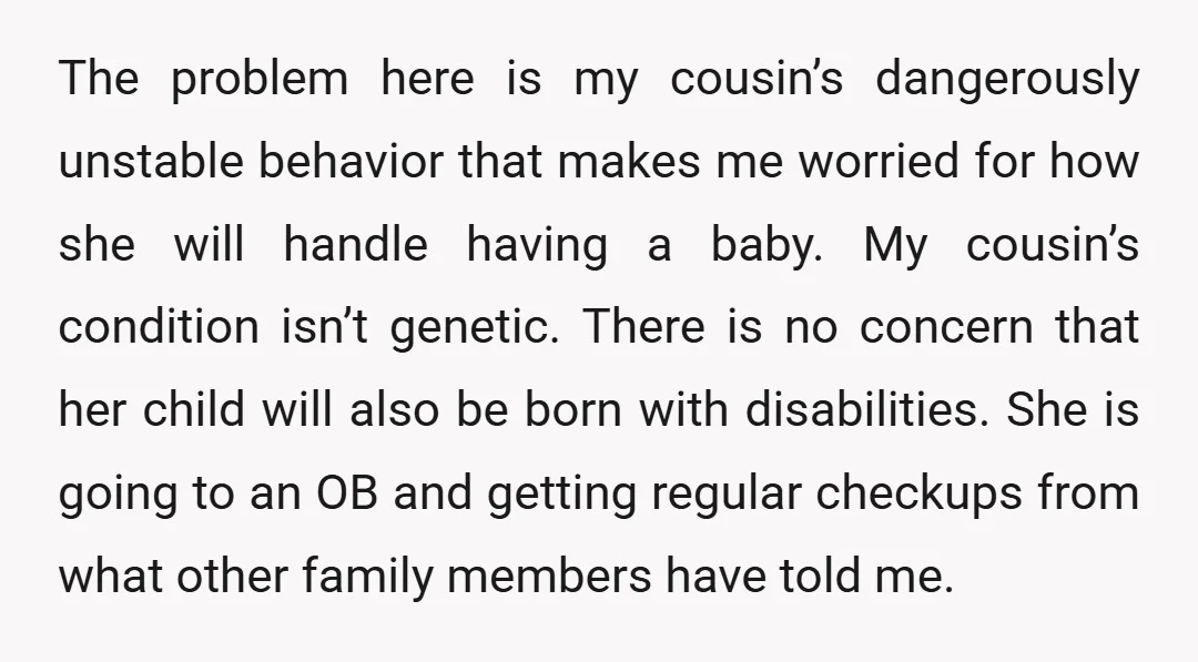 The problem here is my cousin’s dangerously unstable behavior that makes me worried for how she will handle having a baby. My cousin’s condition isn’t genetic. There is no concern...