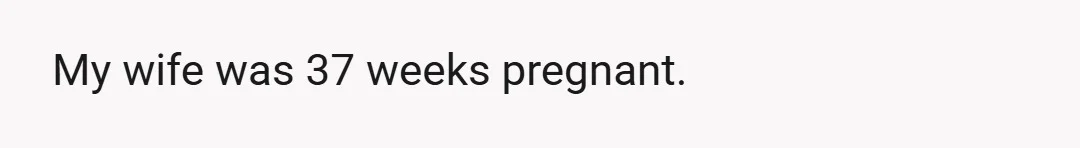 My wife was 37 weeks pregnant.