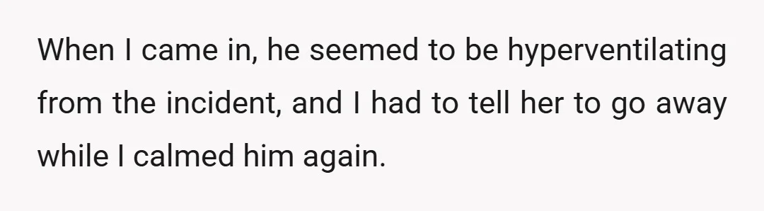 When I came in, he seemed to be hyperventilating from the incident, and I had to tell her to go away while I calmed him again.