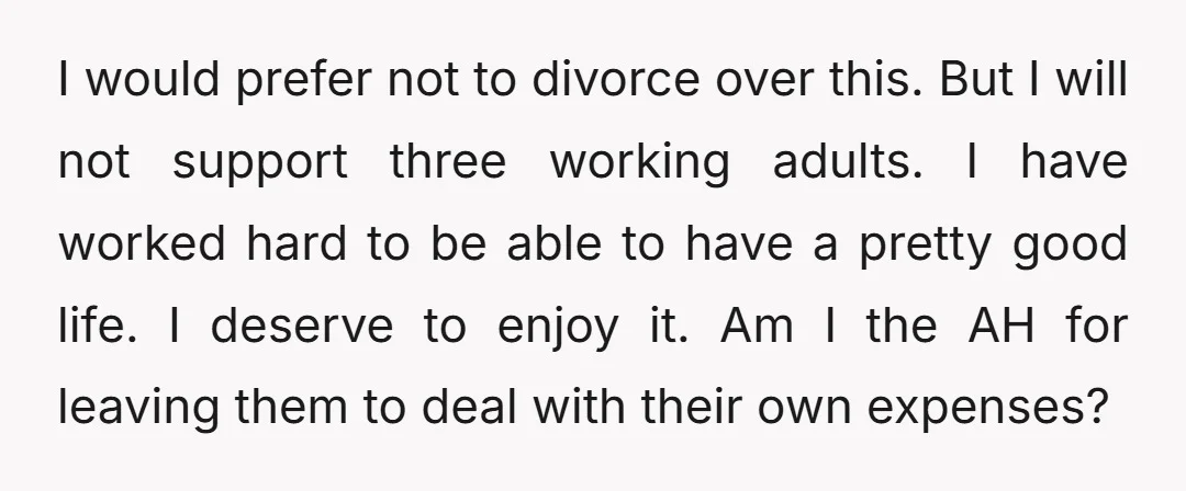 I would prefer not to divorce over this. But I will not support three working adults. I have worked hard to be able to have a pretty good life. I...