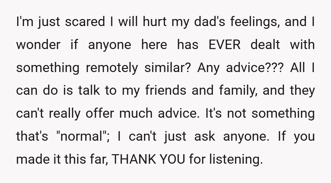 I'm just scared I will hurt my dad's feelings, and I wonder if anyone here has EVER dealt with something remotely similar? Any advice??? All I can do is talk...