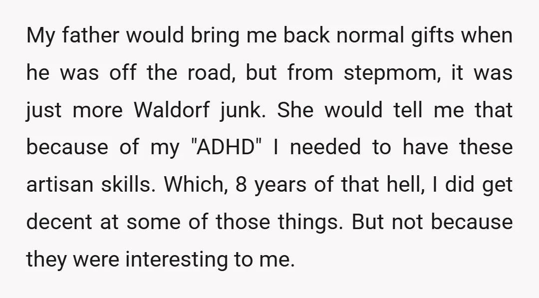 My father would bring me back normal gifts when he was off the road, but from stepmom, it was just more Waldorf junk. She would tell me that because of...