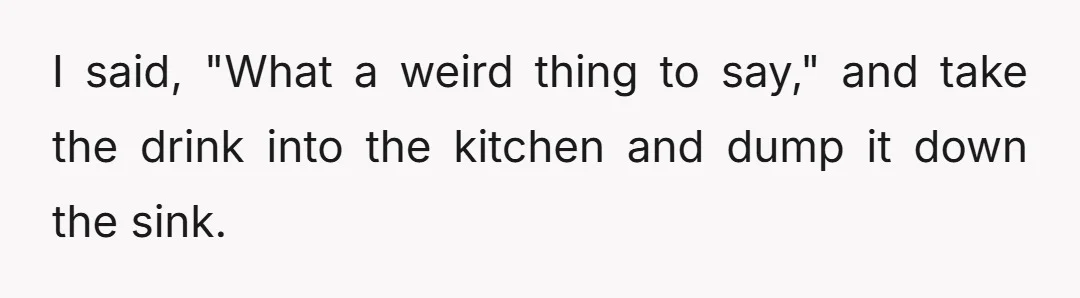 I said, "What a weird thing to say," and take the drink into the kitchen and dump it down the sink.
