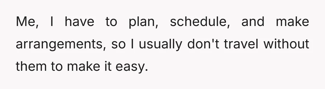 Me, I have to plan, schedule, and make arrangements, so I usually don't travel without them to make it easy.