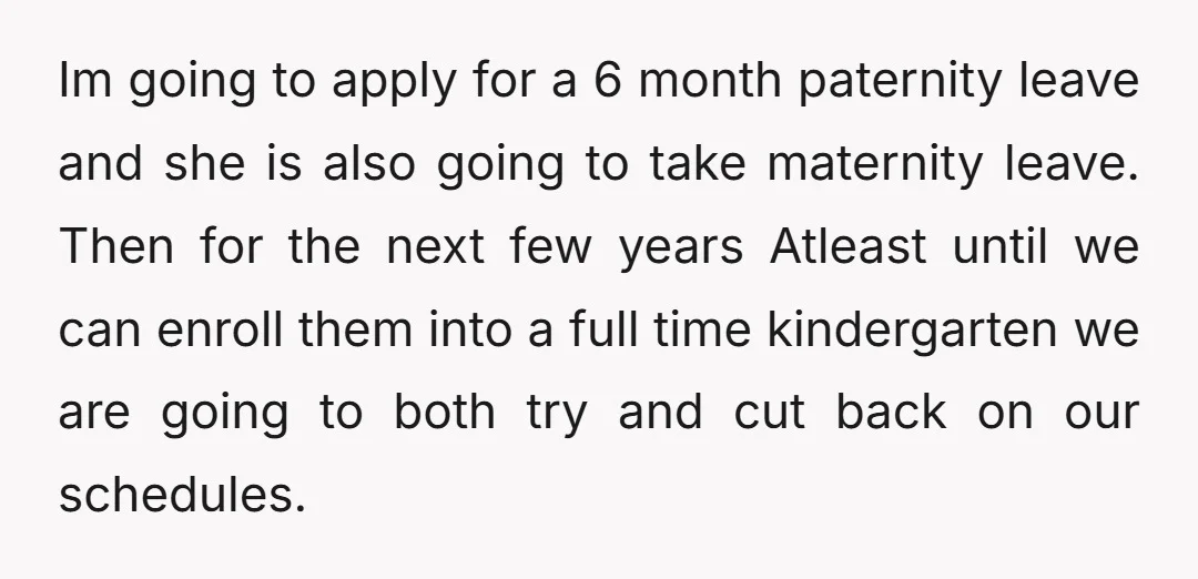Im going to apply for a 6 month paternity leave and she is also going to take maternity leave. Then for the next few years Atleast until we can enroll...