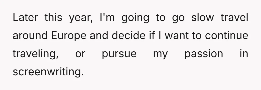 Later this year, I'm going to go slow travel around Europe and decide if I want to continue traveling, or pursue my passion in screenwriting.