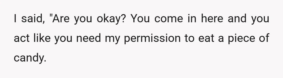 I said, "Are you okay? You come in here and you act like you need my permission to eat a piece of candy.