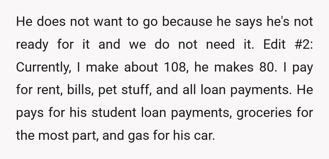 He does not want to go because he says he's not ready for it and we do not need it. Edit #2: Currently, I make about 108, he makes 80....