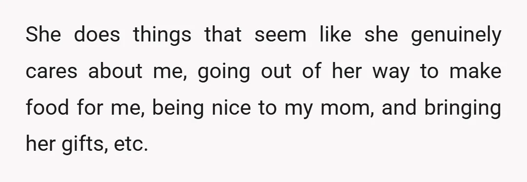 She does things that seem like she genuinely cares about me, going out of her way to make food for me, being nice to my mom, and bringing her gifts,...