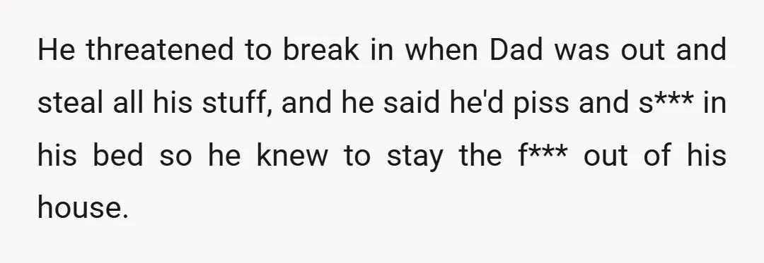 He threatened to break in when Dad was out and steal all his stuff, and he said he'd piss and s*** in his bed so he knew to stay the...