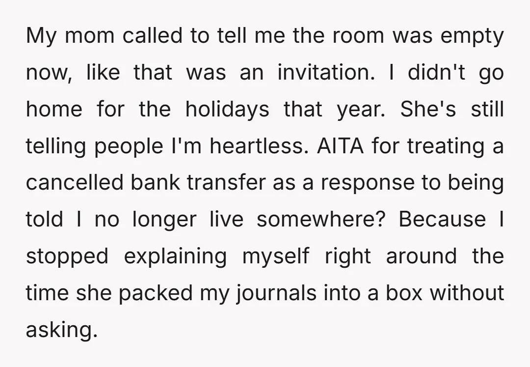 My mom called to tell me the room was empty now, like that was an invitation. I didn't go home for the holidays that year. She's still telling people I'm...