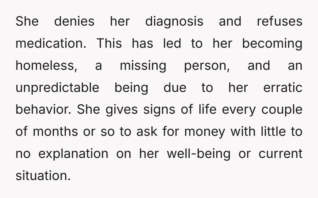 She denies her diagnosis and refuses medication. This has led to her becoming homeless, a missing person, and an unpredictable being due to her erratic behavior. She gives signs of...