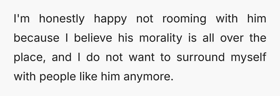 I'm honestly happy not rooming with him because I believe his morality is all over the place, and I do not want to surround myself with people like him anymore.
