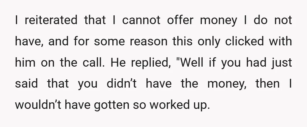 I reiterated that I cannot offer money I do not have, and for some reason this only clicked with him on the call. He replied, "Well if you had just...