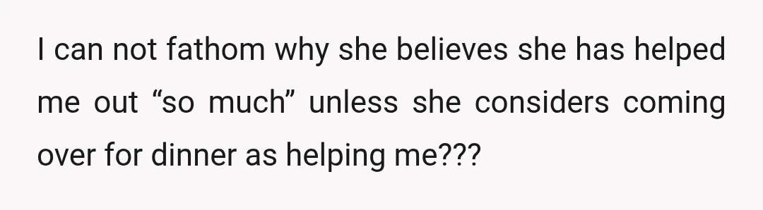 I can not fathom why she believes she has helped me out “so much” unless she considers coming over for dinner as helping me???