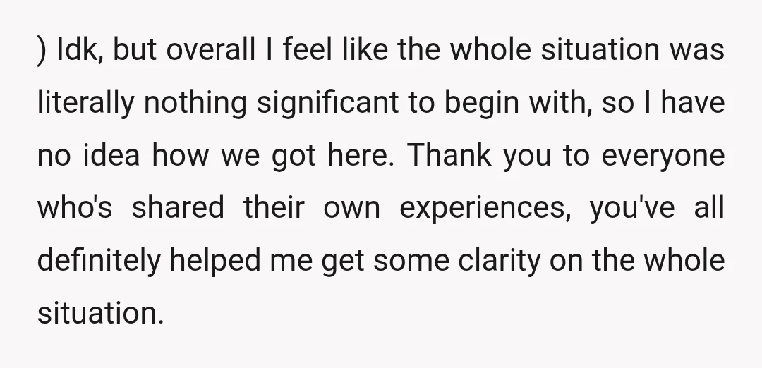 ) Idk, but overall I feel like the whole situation was literally nothing significant to begin with, so I have no idea how we got here. Thank you to everyone...