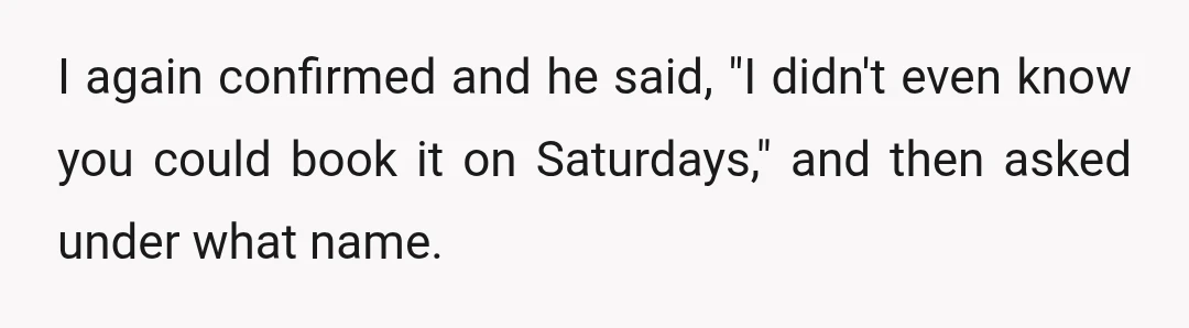 I again confirmed and he said, "I didn't even know you could book it on Saturdays," and then asked under what name.