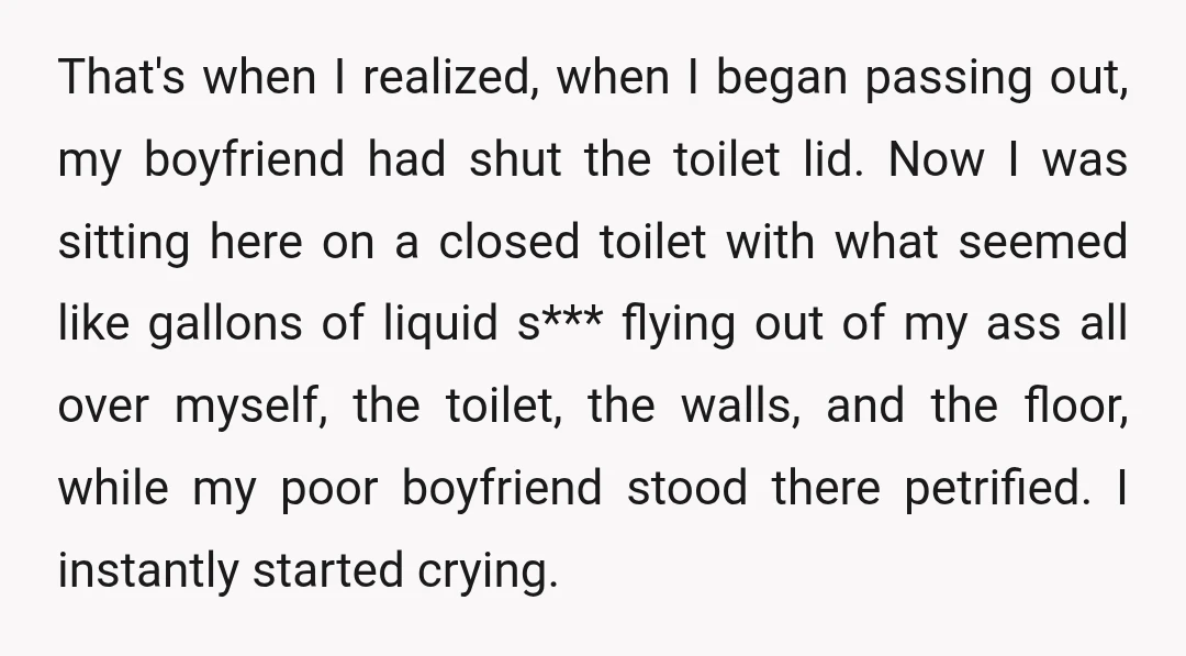 That's when I realized, when I began passing out, my boyfriend had shut the toilet lid. Now I was sitting here on a closed toilet with what seemed like gallons...